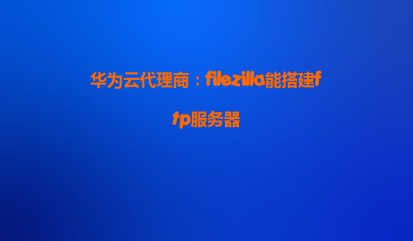 华为云代理商：filezilla能搭建ftp服务器