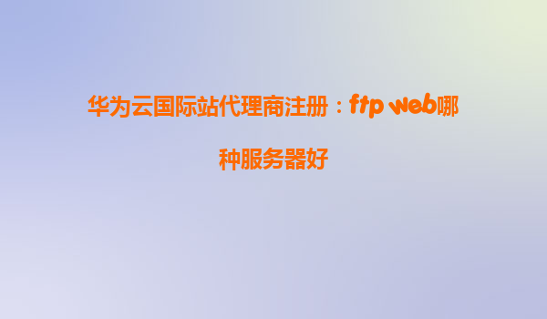 华为云国际站代理商注册：ftp web哪种服务器好