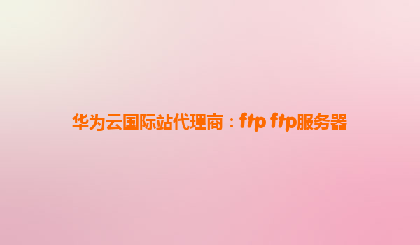华为云国际站代理商：ftp ftp服务器