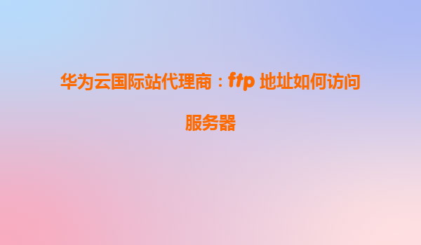 华为云国际站代理商：ftp 地址如何访问服务器