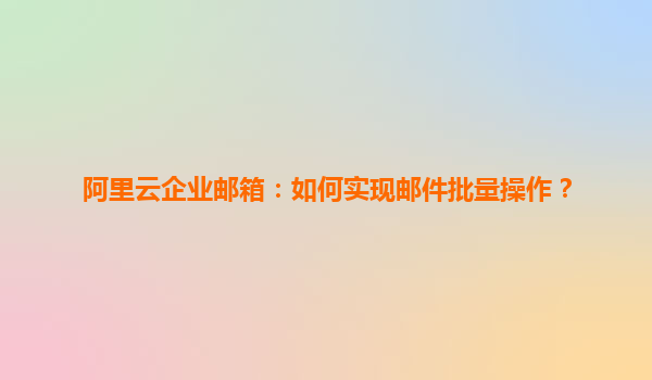 阿里云企业邮箱：如何实现邮件批量操作？