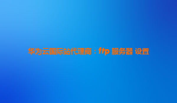 华为云国际站代理商：ftp 服务器 设置