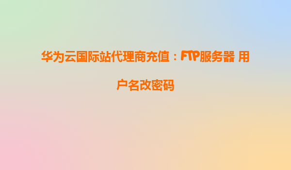 华为云国际站代理商充值：FTP服务器 用户名改密码