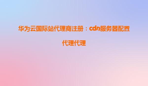 华为云国际站代理商注册：cdn服务器配置代理代理
