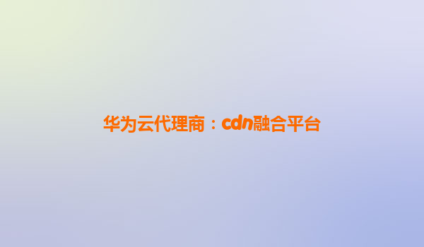 华为云代理商：cdn融合平台