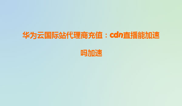 华为云国际站代理商充值：cdn直播能加速吗加速