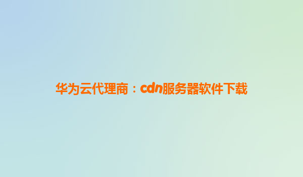 华为云代理商：cdn服务器软件下载