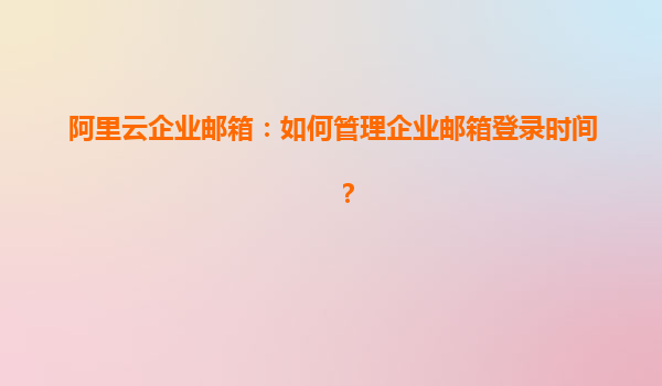 阿里云企业邮箱：如何管理企业邮箱登录时间？