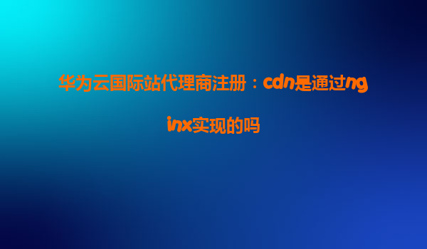 华为云国际站代理商注册：cdn是通过nginx实现的吗