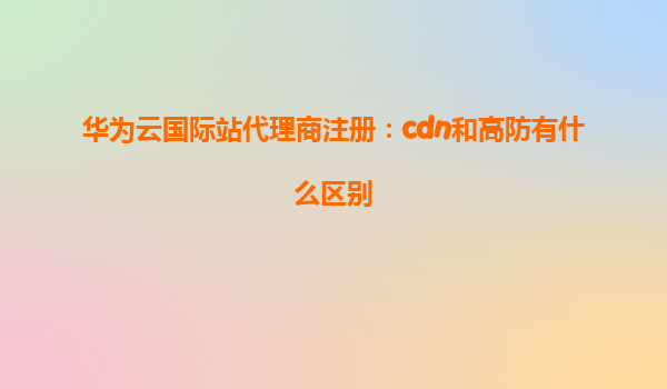 华为云国际站代理商注册：cdn和高防有什么区别