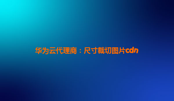 华为云代理商：尺寸裁切图片cdn