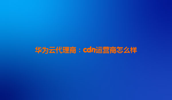 华为云代理商：cdn运营商怎么样