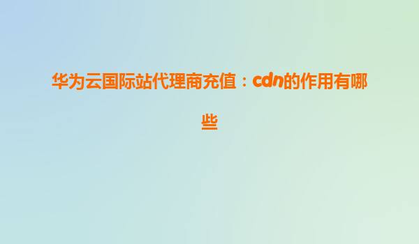 华为云国际站代理商充值：cdn的作用有哪些