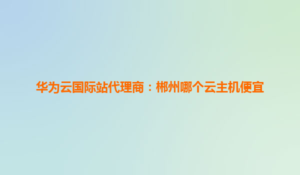 华为云国际站代理商：郴州哪个云主机便宜