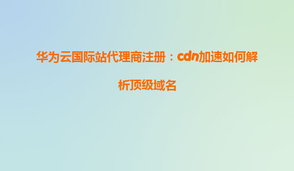 华为云国际站代理商注册：cdn加速如何解析顶级域名
