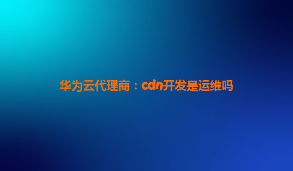 华为云代理商：cdn开发是运维吗