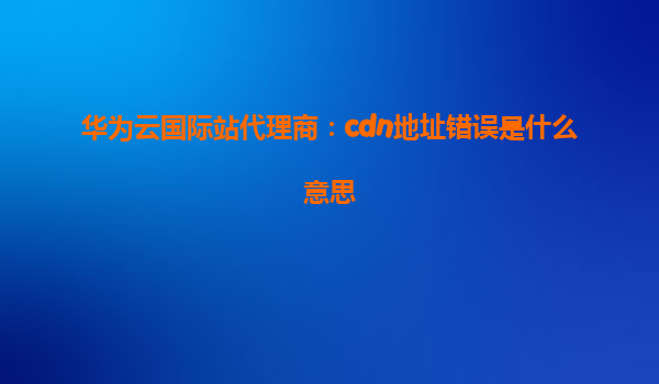 华为云国际站代理商：cdn地址错误是什么意思