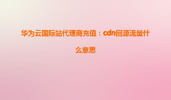 华为云国际站代理商充值：cdn回源流量什么意思