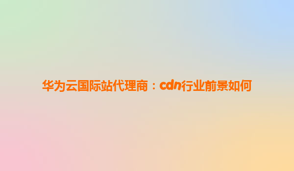 华为云国际站代理商：cdn行业前景如何
