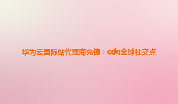 华为云国际站代理商充值：cdn全球社交点