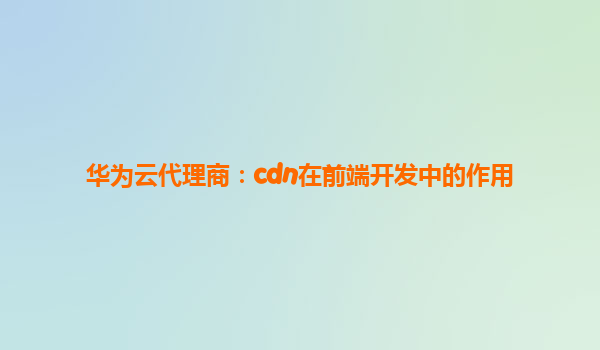 华为云代理商：cdn在前端开发中的作用