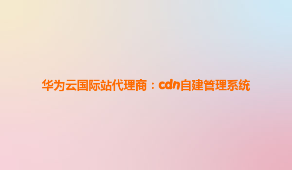 华为云国际站代理商：cdn自建管理系统
