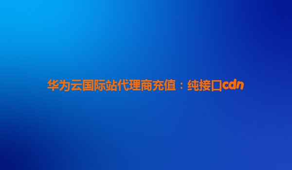 华为云国际站代理商充值：纯接口cdn