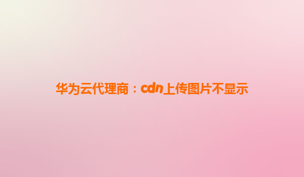 华为云代理商：cdn上传图片不显示