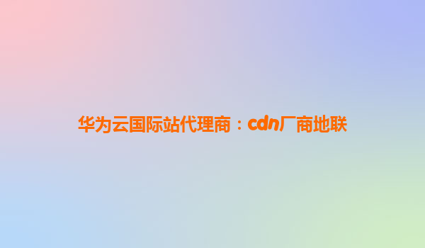 华为云国际站代理商：cdn厂商地联