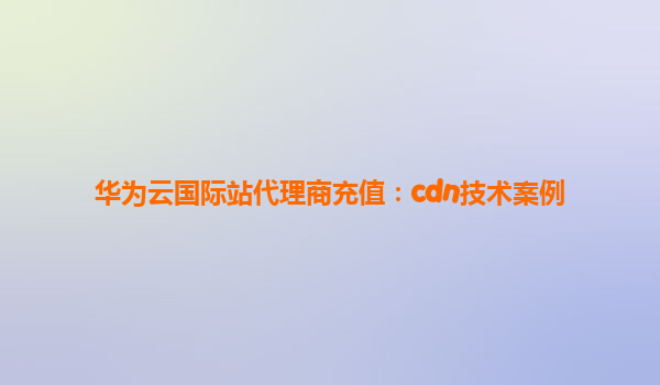 华为云国际站代理商充值：cdn技术案例