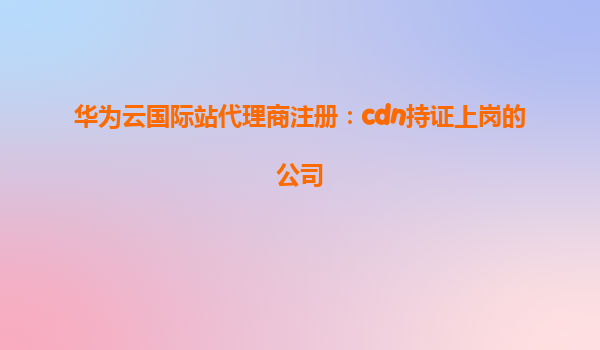 华为云国际站代理商注册：cdn持证上岗的公司
