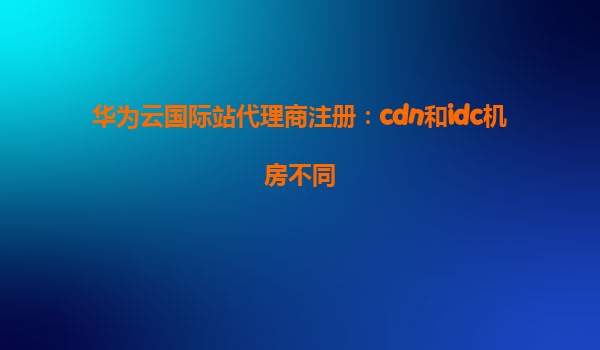 华为云国际站代理商注册：cdn和idc机房不同