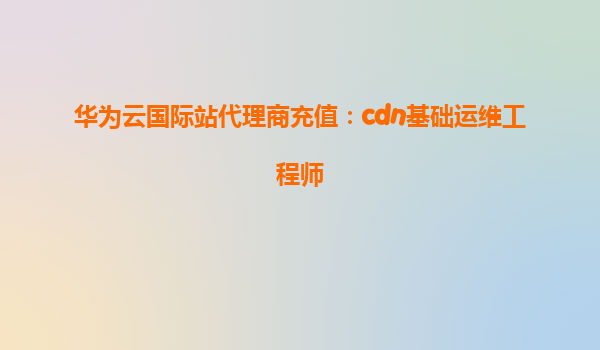 华为云国际站代理商充值：cdn基础运维工程师