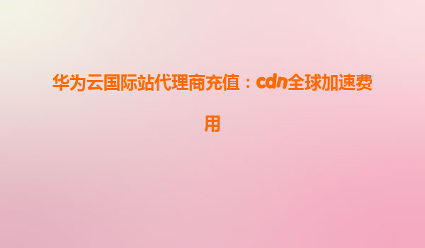 华为云国际站代理商充值：cdn全球加速费用