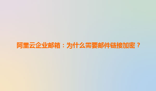 阿里云企业邮箱：为什么需要邮件链接加密？