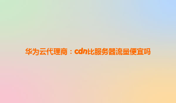 华为云代理商：cdn比服务器流量便宜吗