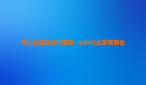 华为云国际站代理商：cdn行业发展报告