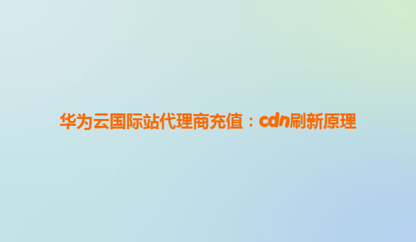 华为云国际站代理商充值：cdn刷新原理