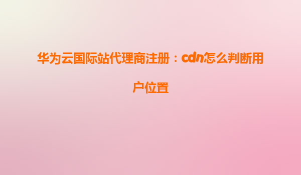 华为云国际站代理商注册：cdn怎么判断用户位置