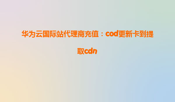 华为云国际站代理商充值：cod更新卡到提取cdn