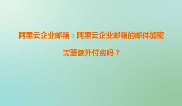 阿里云企业邮箱：阿里云企业邮箱的邮件加密需要额外付费吗？