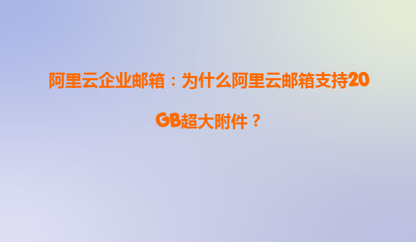 阿里云企业邮箱：为什么阿里云邮箱支持20GB超大附件？
