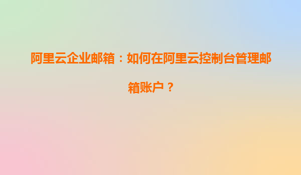 阿里云企业邮箱：如何在阿里云控制台管理邮箱账户？