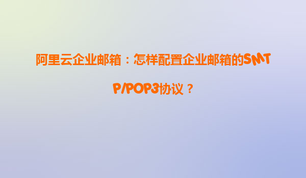 阿里云企业邮箱：怎样配置企业邮箱的SMTP/POP3协议？