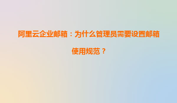 阿里云企业邮箱：为什么管理员需要设置邮箱使用规范？