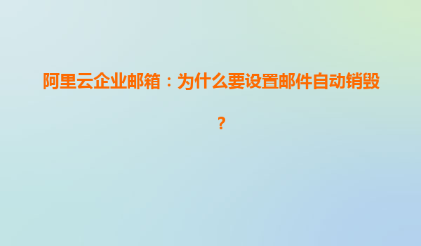 阿里云企业邮箱：为什么要设置邮件自动销毁？