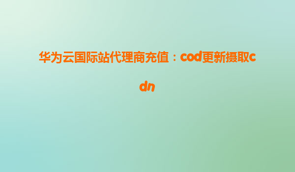 华为云国际站代理商充值：cod更新摄取cdn