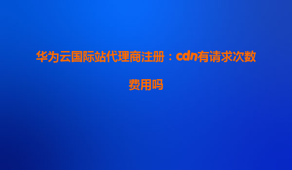 华为云国际站代理商注册：cdn有请求次数费用吗