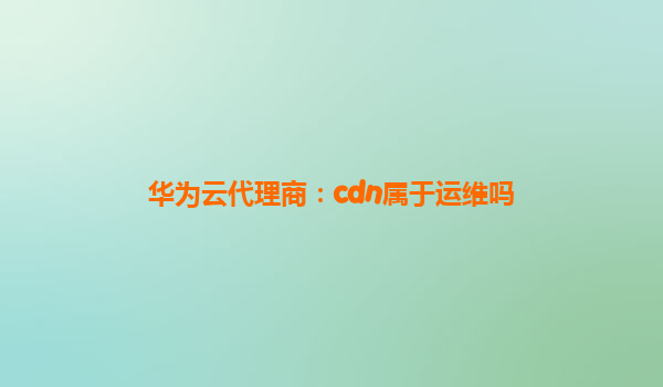 华为云代理商：cdn属于运维吗