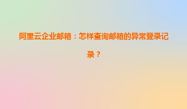 阿里云企业邮箱：怎样查询邮箱的异常登录记录？